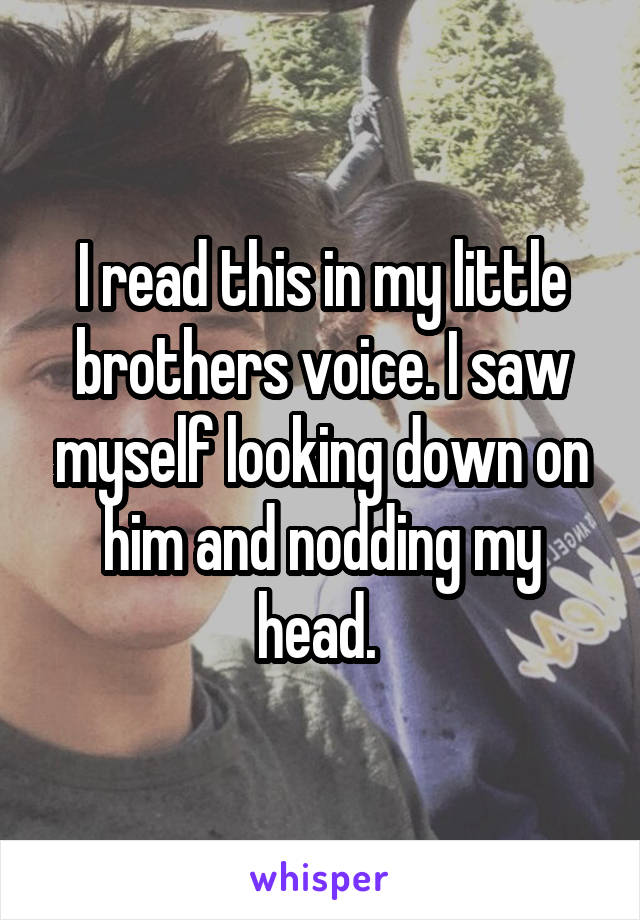 I read this in my little brothers voice. I saw myself looking down on him and nodding my head. 