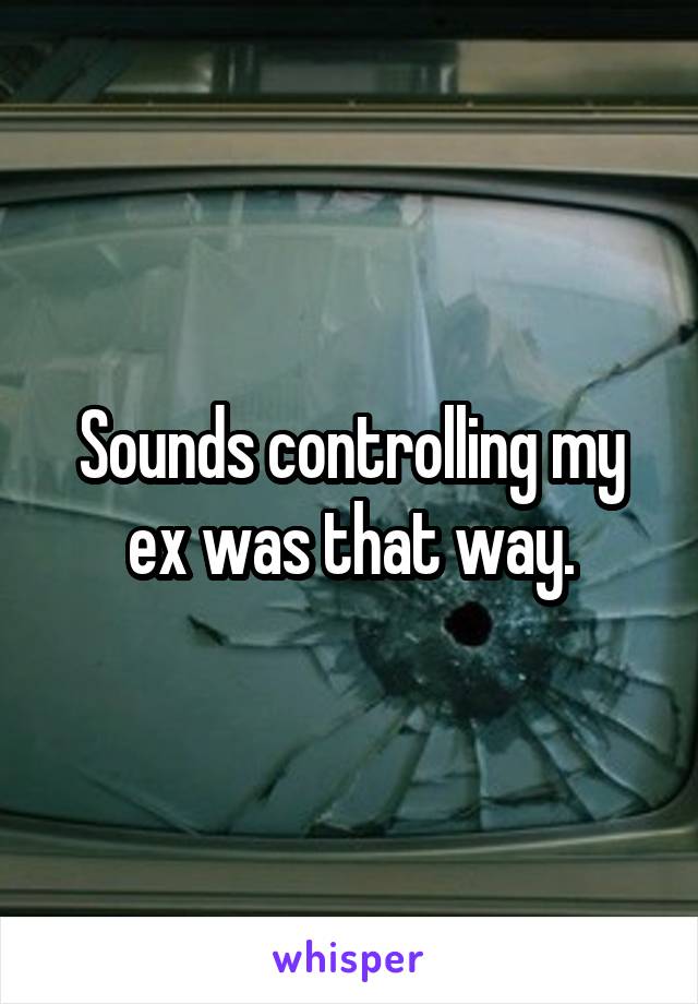 Sounds controlling my ex was that way.