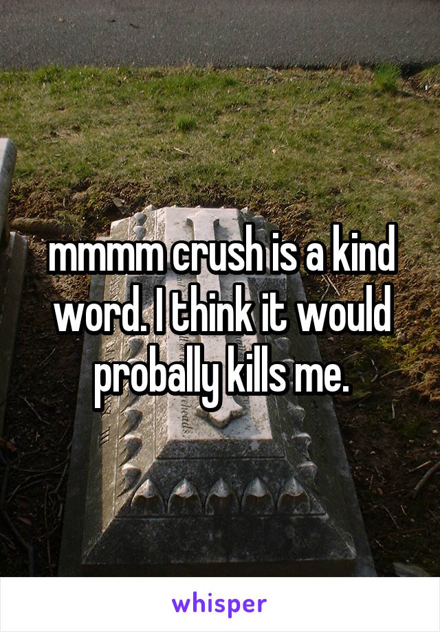 mmmm crush is a kind word. I think it would probally kills me.
