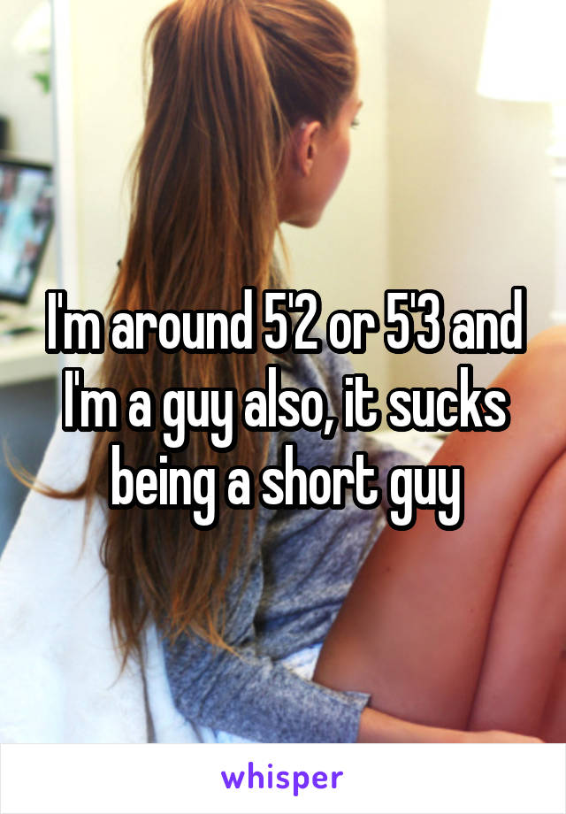I'm around 5'2 or 5'3 and I'm a guy also, it sucks being a short guy