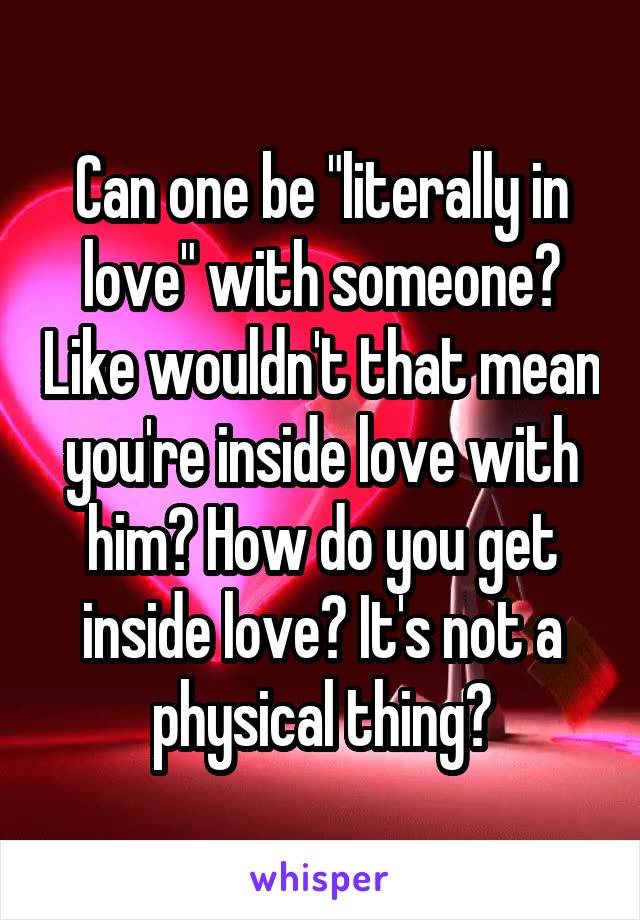 Can one be "literally in love" with someone? Like wouldn't that mean you're inside love with him? How do you get inside love? It's not a physical thing?
