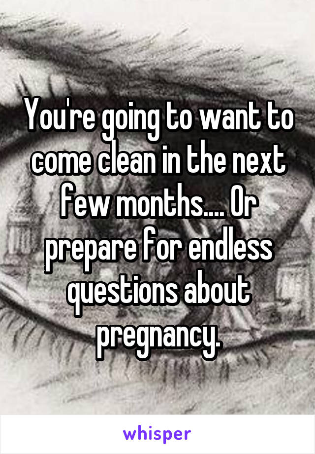 You're going to want to come clean in the next few months.... Or prepare for endless questions about pregnancy.