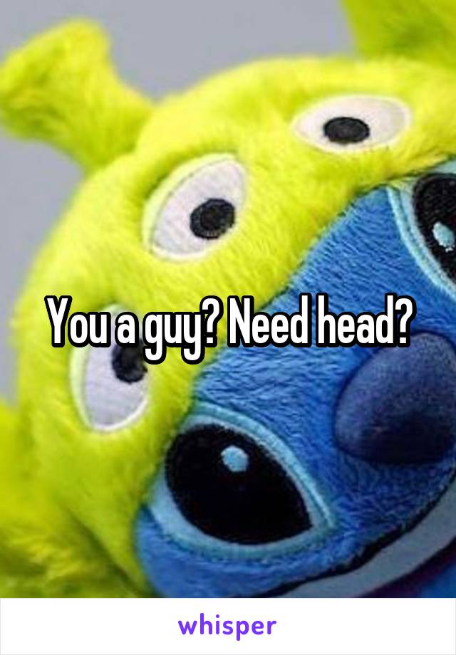 You a guy? Need head?