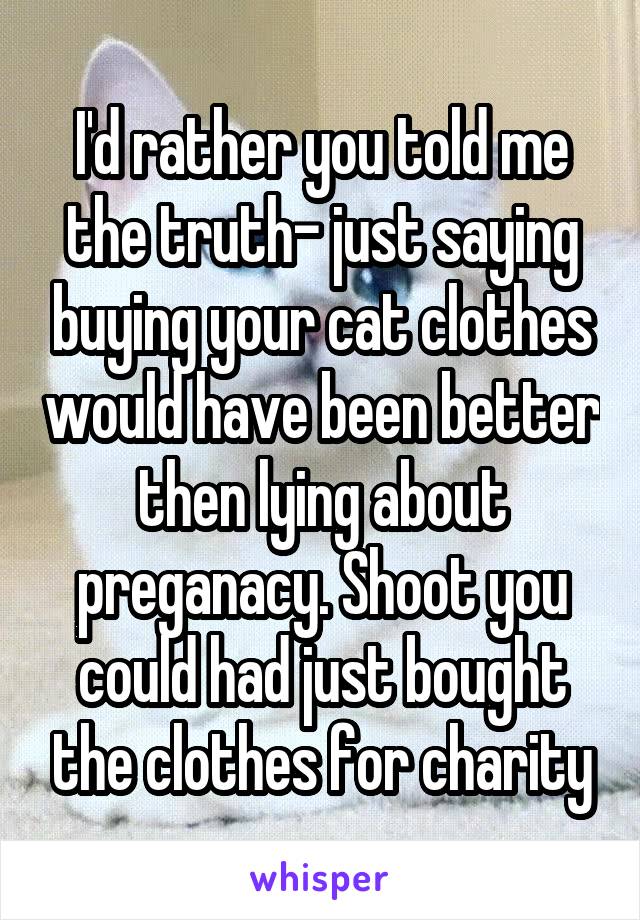 I'd rather you told me the truth- just saying buying your cat clothes would have been better then lying about preganacy. Shoot you could had just bought the clothes for charity