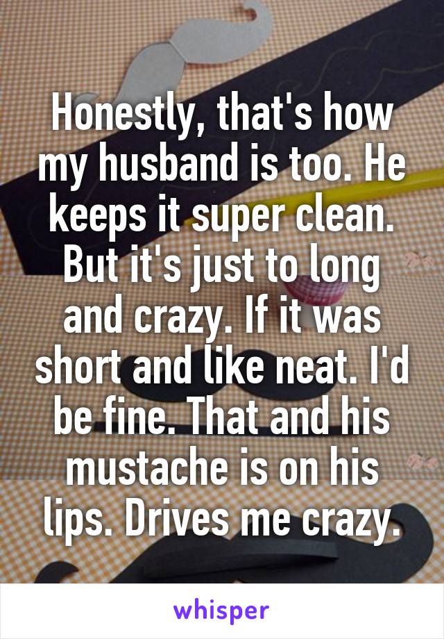 Honestly, that's how my husband is too. He keeps it super clean. But it's just to long and crazy. If it was short and like neat. I'd be fine. That and his mustache is on his lips. Drives me crazy.