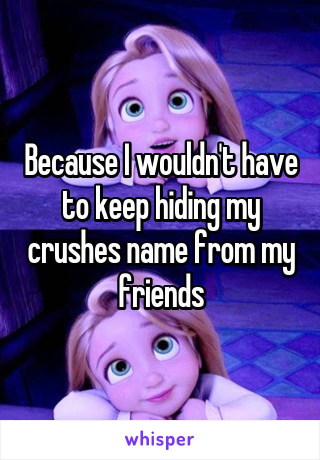 Because I wouldn't have to keep hiding my crushes name from my friends