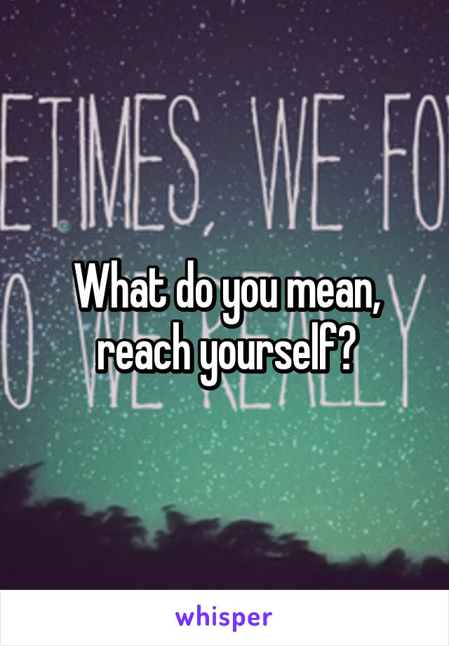 What do you mean, reach yourself?