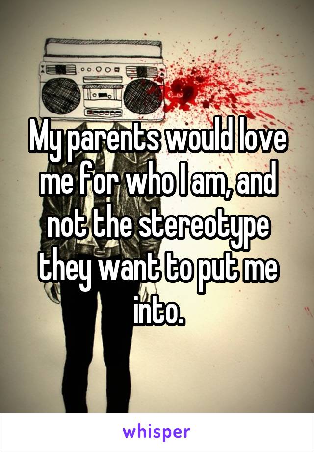 My parents would love me for who I am, and not the stereotype they want to put me into.