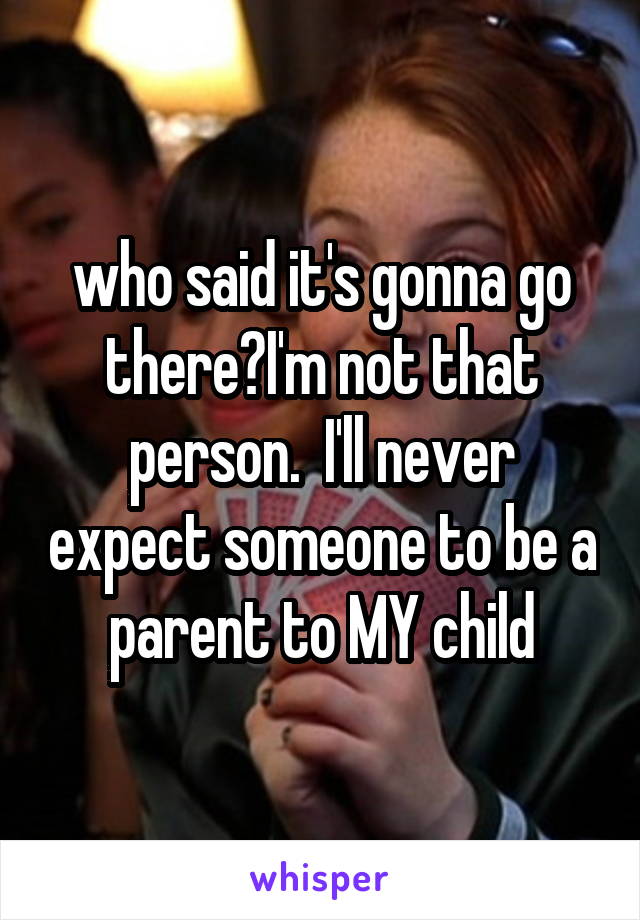 who said it's gonna go there?I'm not that person.  I'll never expect someone to be a parent to MY child