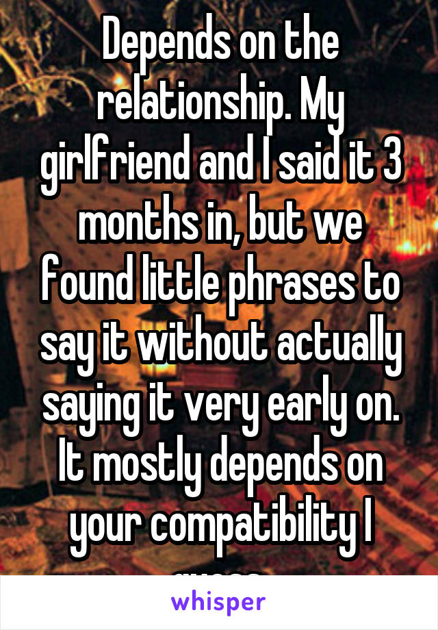 Depends on the relationship. My girlfriend and I said it 3 months in, but we found little phrases to say it without actually saying it very early on. It mostly depends on your compatibility I guess.