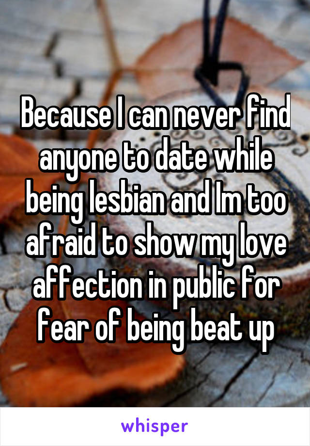 Because I can never find anyone to date while being lesbian and Im too afraid to show my love affection in public for fear of being beat up