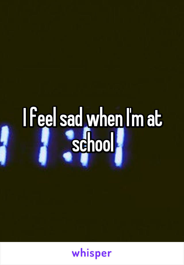 I feel sad when I'm at school