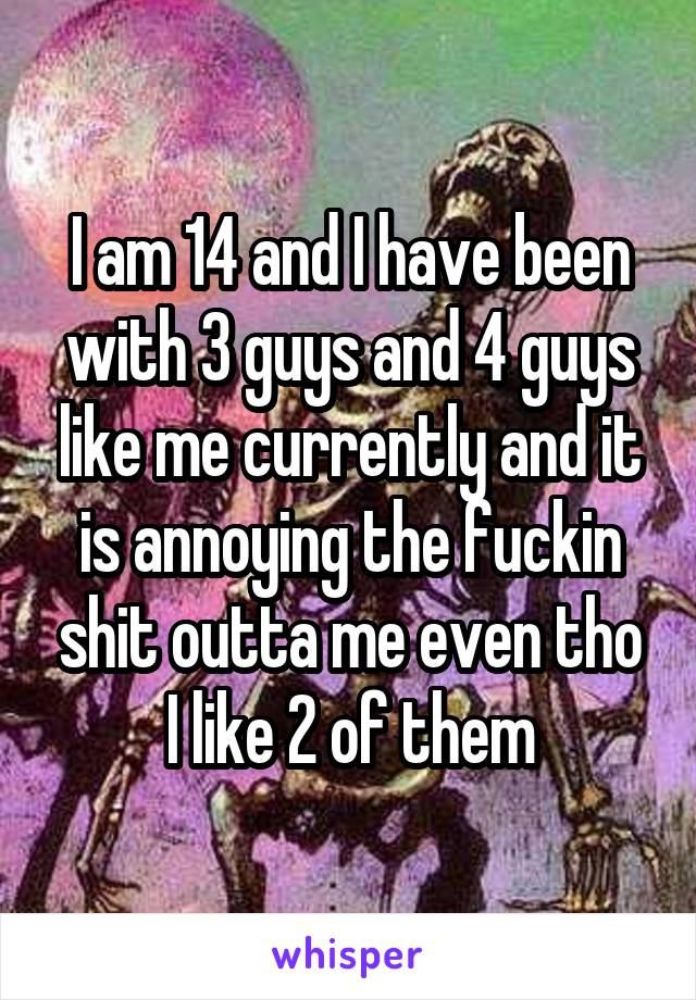 I am 14 and I have been with 3 guys and 4 guys like me currently and it is annoying the fuckin shit outta me even tho I like 2 of them