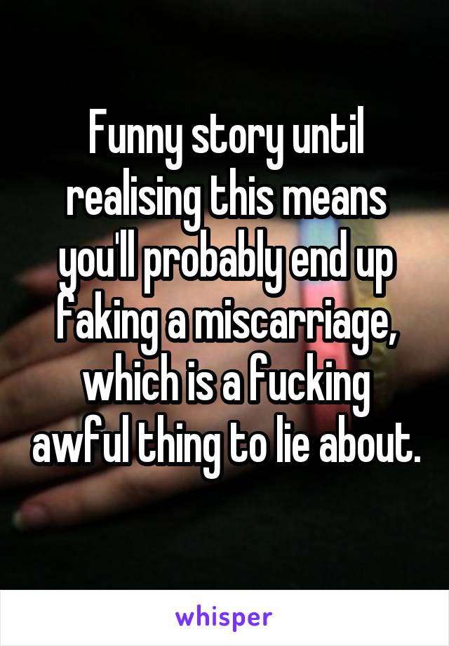 Funny story until realising this means you'll probably end up faking a miscarriage, which is a fucking awful thing to lie about. 