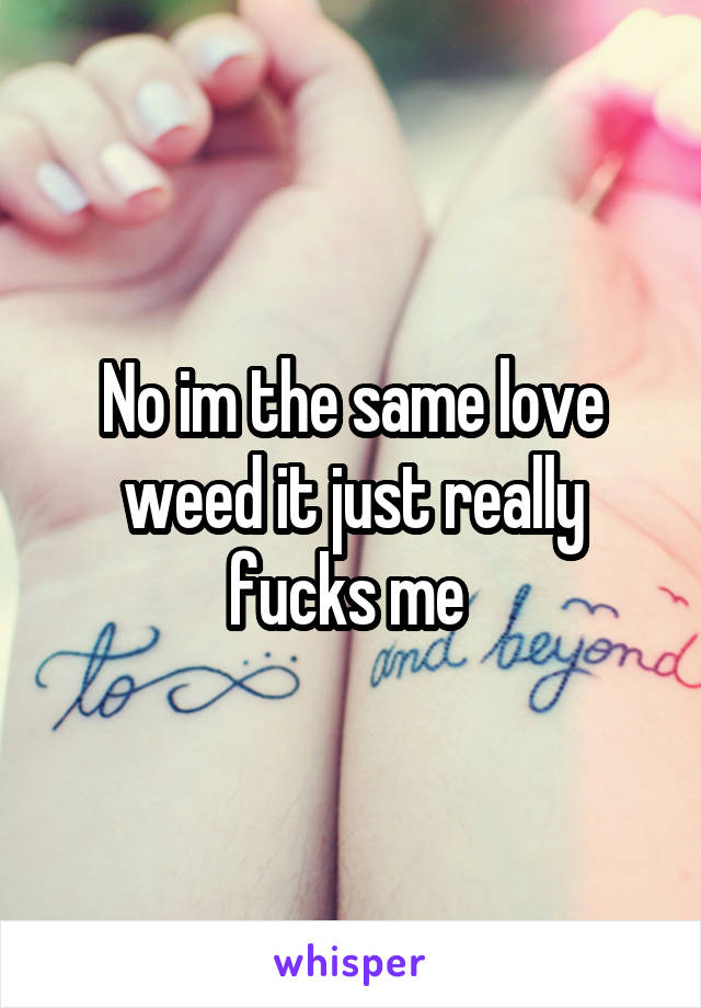 No im the same love weed it just really fucks me 