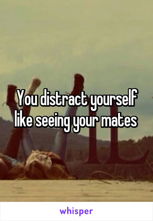 You distract yourself like seeing your mates 