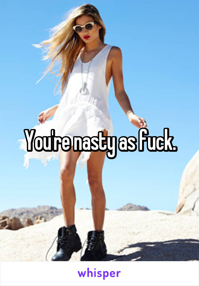 You're nasty as fuck.