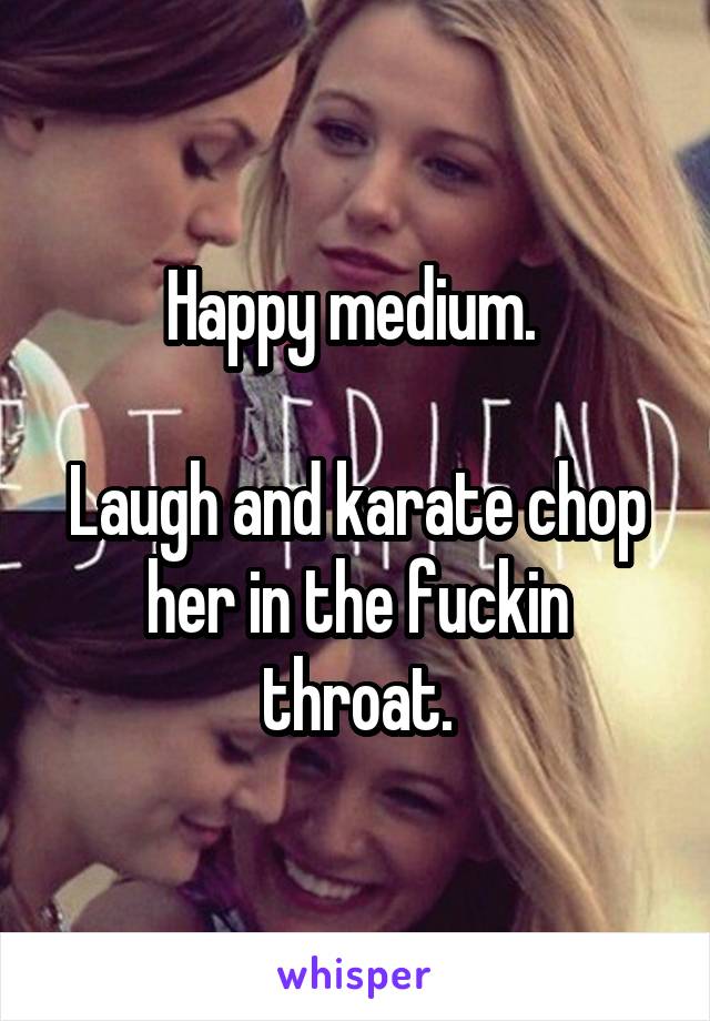 Happy medium. 

Laugh and karate chop her in the fuckin throat.