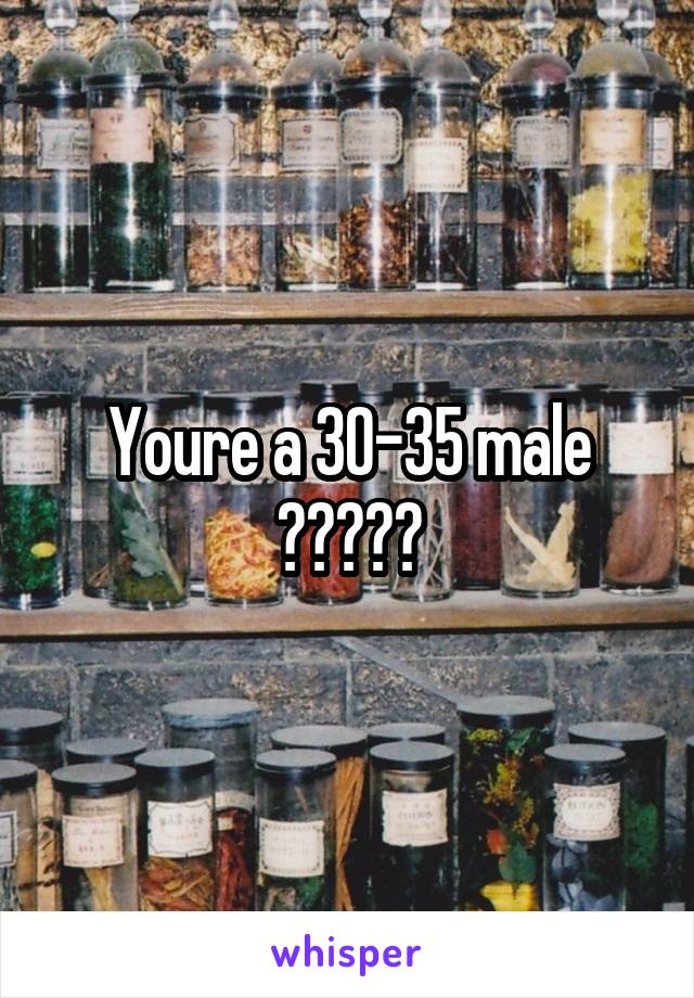 Youre a 30-35 male ?????