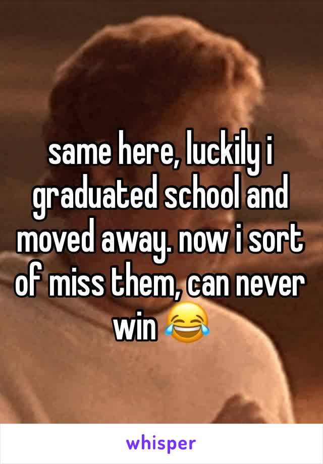 same here, luckily i graduated school and moved away. now i sort of miss them, can never win 😂