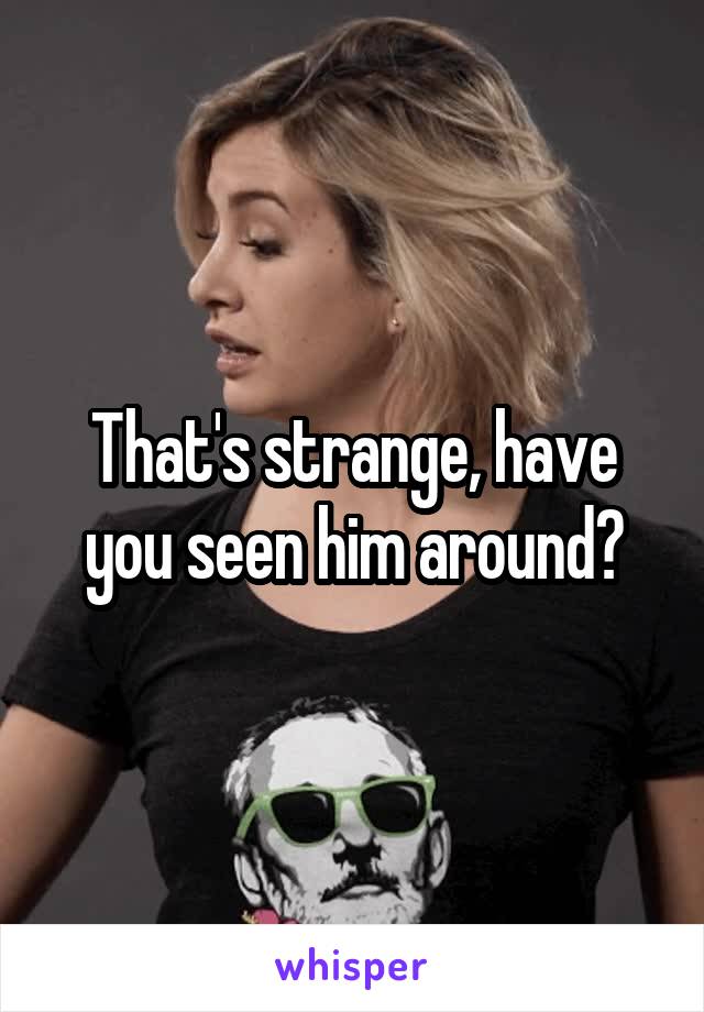 That's strange, have you seen him around?