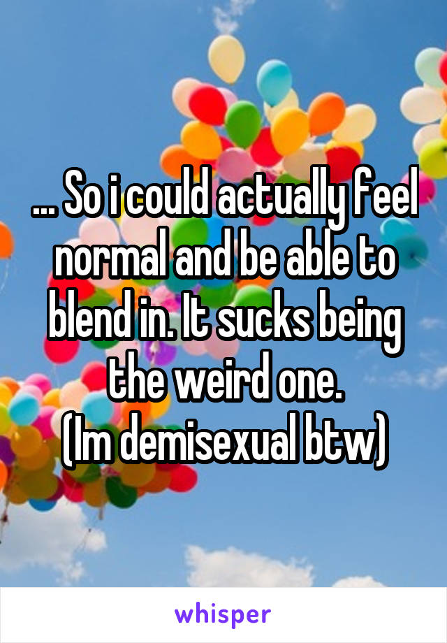 ... So i could actually feel normal and be able to blend in. It sucks being the weird one.
(Im demisexual btw)