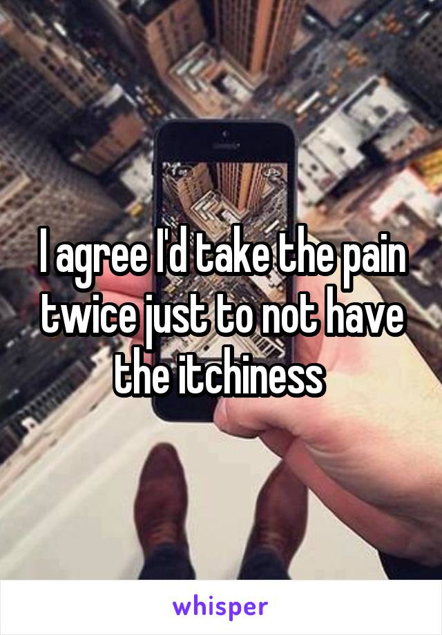 I agree I'd take the pain twice just to not have the itchiness 