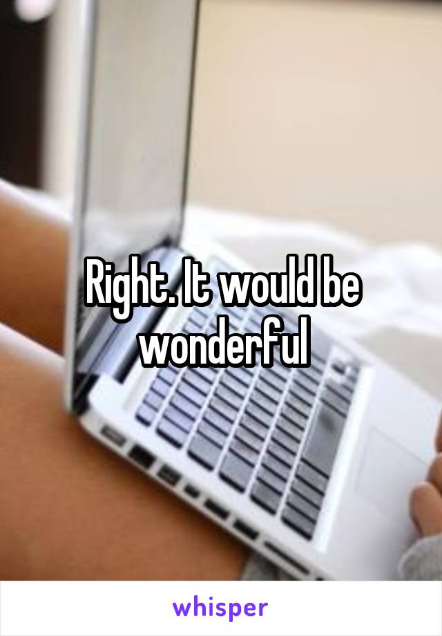 Right. It would be wonderful