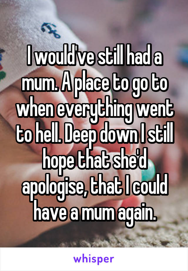 I would've still had a mum. A place to go to when everything went to hell. Deep down I still hope that she'd apologise, that I could have a mum again.