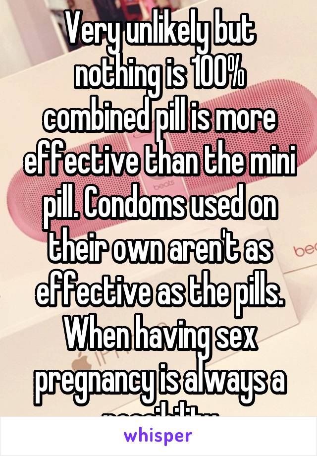 Very unlikely but nothing is 100% combined pill is more effective than the mini pill. Condoms used on their own aren't as effective as the pills. When having sex pregnancy is always a possibility