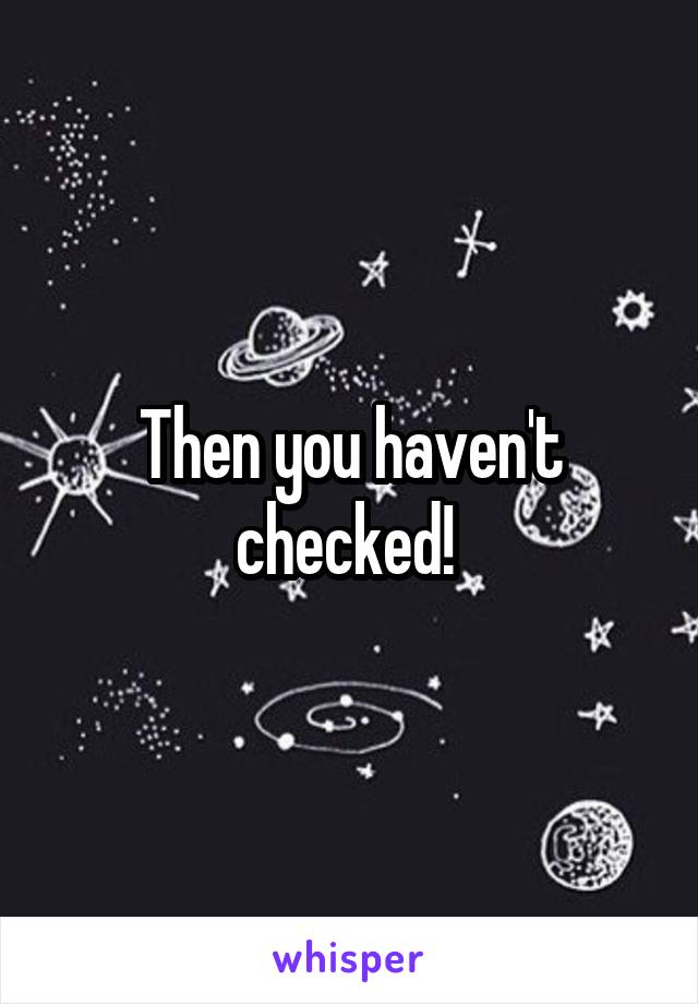 Then you haven't checked! 