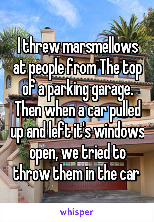I threw marsmellows at people from The top of a parking garage. Then when a car pulled up and left it's windows open, we tried to throw them in the car 