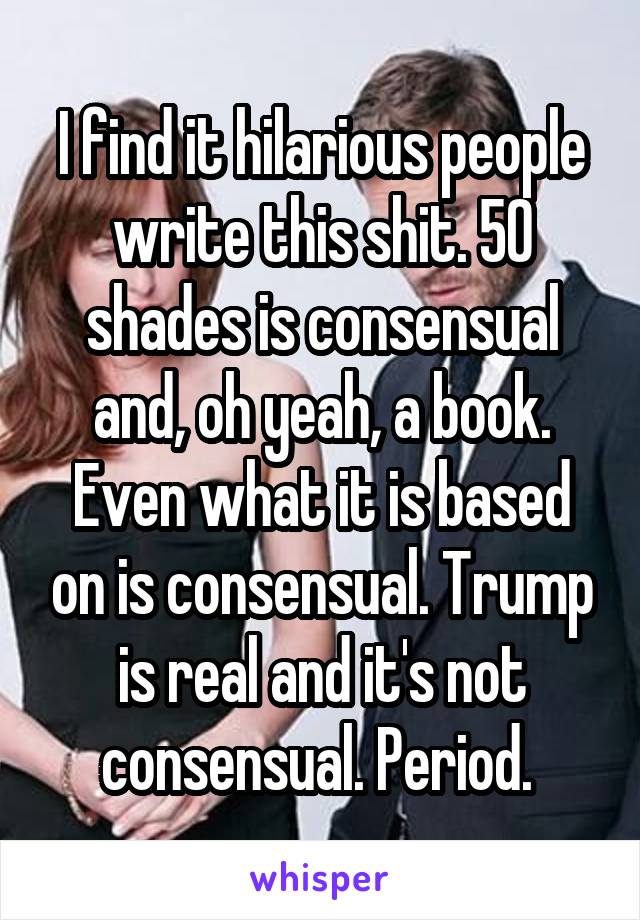 I find it hilarious people write this shit. 50 shades is consensual and, oh yeah, a book. Even what it is based on is consensual. Trump is real and it's not consensual. Period. 
