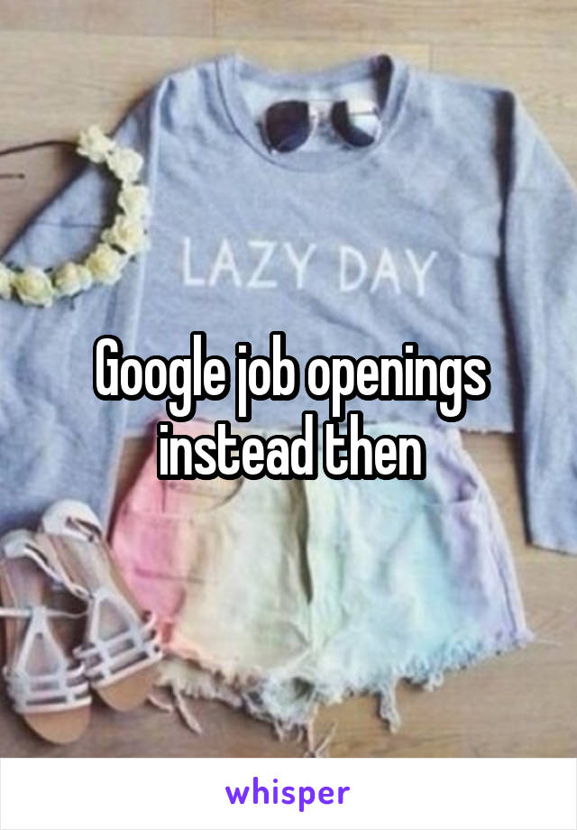 Google job openings instead then