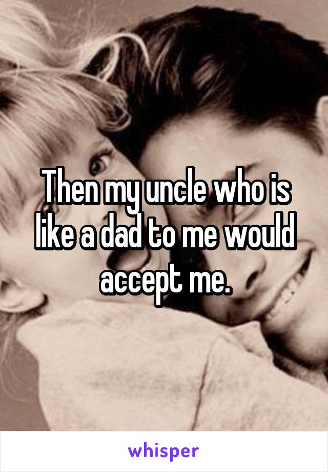 Then my uncle who is like a dad to me would accept me.