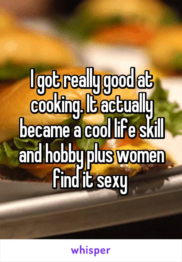 I got really good at cooking. It actually became a cool life skill and hobby plus women find it sexy 