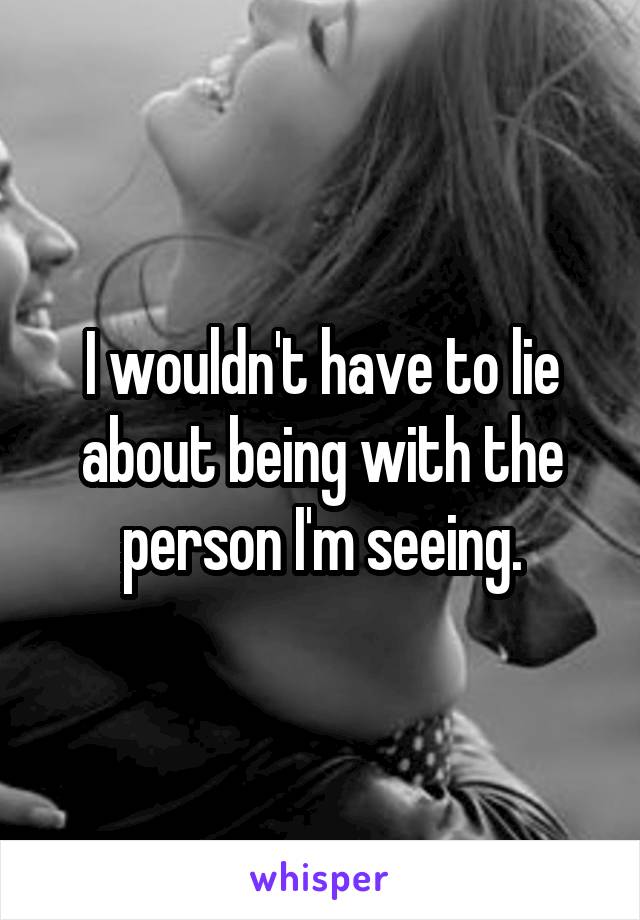 I wouldn't have to lie about being with the person I'm seeing.