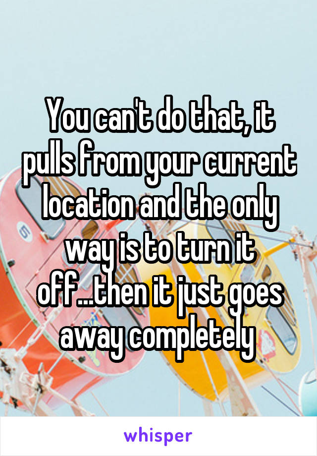 You can't do that, it pulls from your current location and the only way is to turn it off...then it just goes away completely 