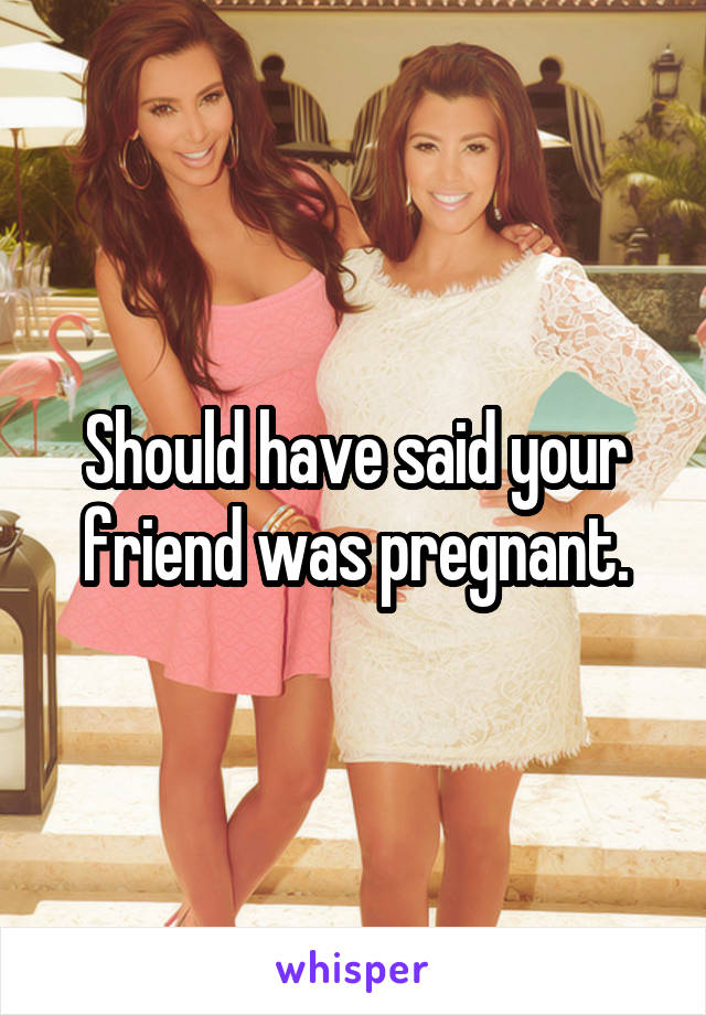 Should have said your friend was pregnant.