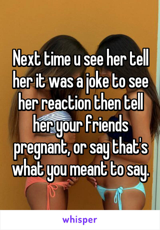 Next time u see her tell her it was a joke to see her reaction then tell her your friends pregnant, or say that's what you meant to say.