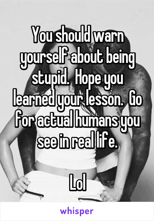 You should warn yourself about being stupid.  Hope you learned your lesson.  Go for actual humans you see in real life.

Lol