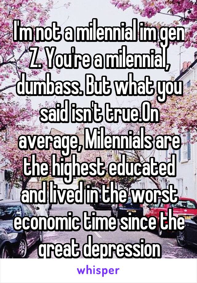 I'm not a milennial im gen Z. You're a milennial, dumbass. But what you said isn't true.On average, Milennials are the highest educated and lived in the worst economic time since the great depression