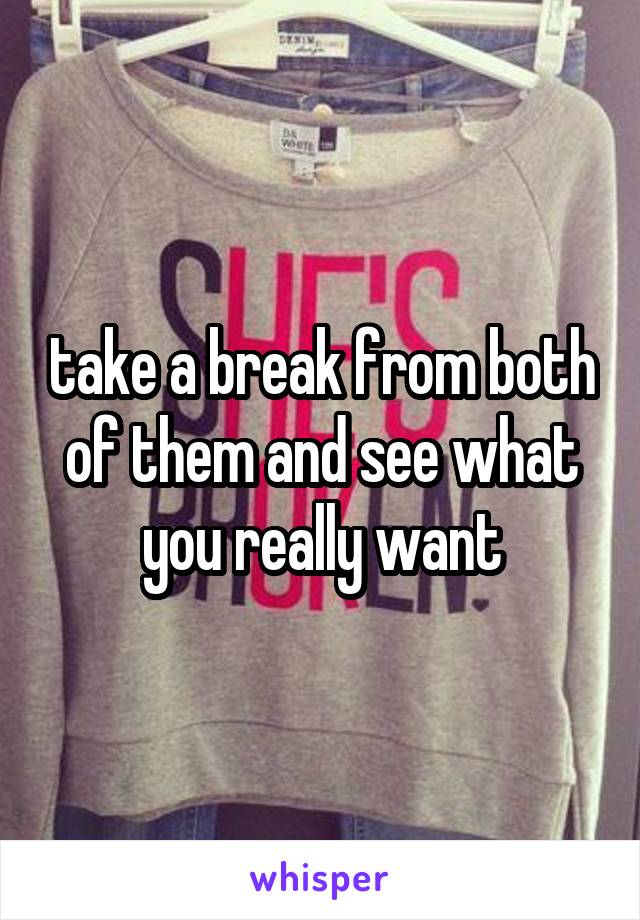 take a break from both of them and see what you really want