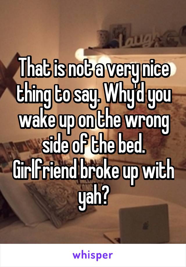 That is not a very nice thing to say. Why'd you wake up on the wrong side of the bed. Girlfriend broke up with yah?