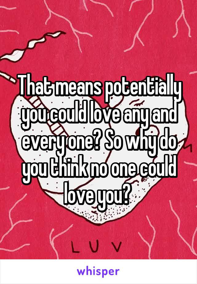 That means potentially you could love any and every one? So why do you think no one could love you? 