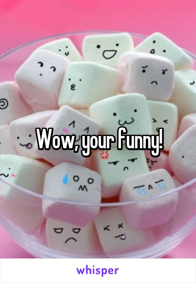 Wow, your funny!
