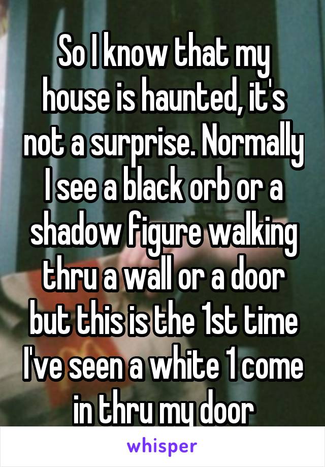 So I know that my house is haunted, it's not a surprise. Normally I see a black orb or a shadow figure walking thru a wall or a door but this is the 1st time I've seen a white 1 come in thru my door