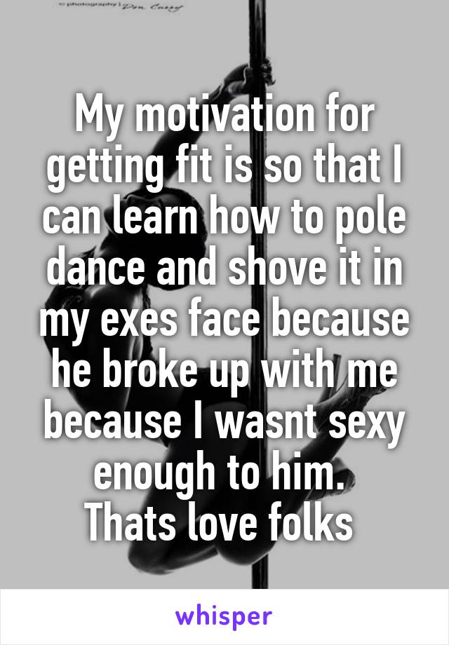 My motivation for getting fit is so that I can learn how to pole dance and shove it in my exes face because he broke up with me because I wasnt sexy enough to him. 
Thats love folks 