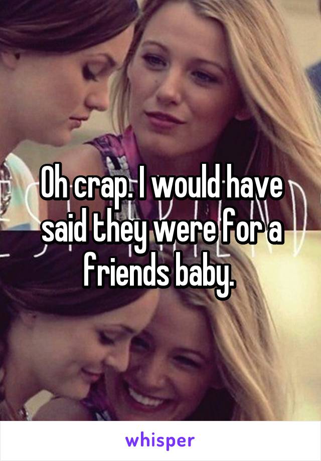 Oh crap. I would have said they were for a friends baby. 