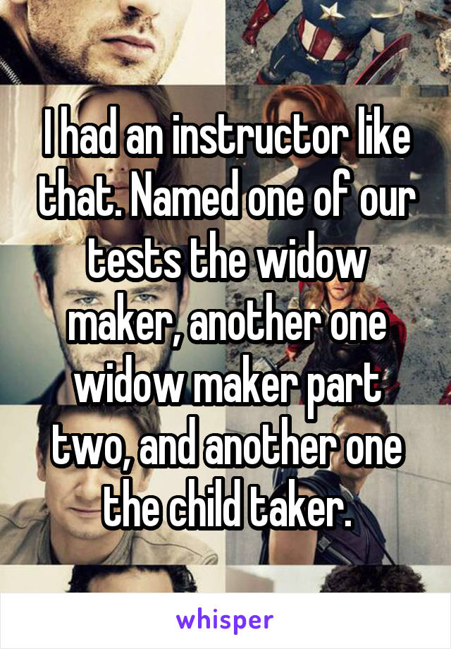 I had an instructor like that. Named one of our tests the widow maker, another one widow maker part two, and another one the child taker.